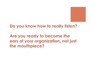 Do you know how to really listen?

Are you ready to become the
ears of your organization, not just
the mouthpiece?
 