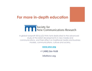 For more in-depth education



 A global nonprofit 501(c)(3) think tank dedicated to the advanced
          study of the latest developments in new media and
  communications, and their effect on traditional media and business
             models, communications, culture and society.

                          www.sncr.org

                        +1 (408) 266-9658

                          info@sncr.org
 