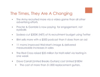 The Times, They Are A Changing
•    The Army recruited more via a video game than all other
     advertising efforts
•    Procter & Gamble is now paying for engagement, not
     eyeballs
•    Sodexo cut $300K (NET) of its recruitment budget using Twitter
•    IBM sells more with a $500 podcast than it does from an ad

•    11 moms improved Wal-Mart's image & delivered
     measureable increases in sales

•    The Red Cross raised $35 million for Haiti relief via texting in
     one week

•      Dave Carroll (United Breaks Guitars) cost United $180M
     •  The cost of more than 51,000 replacement guitars.
 