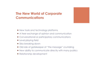 The New World of Corporate
Communications


  New tools and technology platforms
  A freer exchange of opinion and communication
  Conversational or participatory communications
  Level playing field
  Silos breaking down
  Old role of gatekeeper of “the message” crumbling
  New ability to communicate directly with many publics
  Relationship development
 
