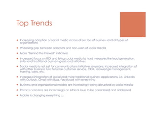 Top Trends

  Increasing adoption of social media across all sectors of business and all types of
   organizations
  Widening gap between adopters and non-users of social media
  More “Behind the Firewall” initiatives
  Increased focus on ROI and tying social media to hard measures like lead generation,
   sales and traditional business goals and initiatives
  Social media is not just for communications initiatives anymore: Increased integration of
   with other business functions like customer service, CRM, knowledge management,
   training, sales, etc.
  Increased integration of social and more traditional business applications, i.e. LinkedIn
   with Outlook, Gmail with Buzz, Facebook with everything
  Business and organizational models are increasingly being disrupted by social media
  Privacy concerns are increasingly an ethical issue to be considered and addressed
  Mobile is changing everything …
 