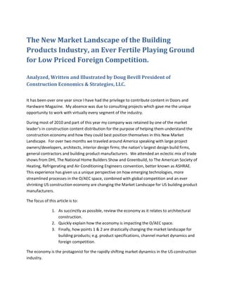The New Market Landscape of the Building
Products Industry, an Ever Fertile Playing Ground
for Low Priced Foreign Competition.

Analyzed, Written and Illustrated by Doug Bevill President of
Construction Economics & Strategies, LLC.


It has been over one year since I have had the privilege to contribute content in Doors and
Hardware Magazine. My absence was due to consulting projects which gave me the unique
opportunity to work with virtually every segment of the industry.

During most of 2010 and part of this year my company was retained by one of the market
leader’s in construction content distribution for the purpose of helping them understand the
construction economy and how they could best position themselves in this New Market
Landscape. For over two months we traveled around America speaking with large project
owners/developers, architects, interior design firms; the nation’s largest design build firms,
general contractors and building product manufacturers. We attended an eclectic mix of trade
shows from DHI, The National Home Builders Show and Greenbuild, to The American Society of
Heating, Refrigerating and Air Conditioning Engineers convention, better known as ASHRAE.
This experience has given us a unique perspective on how emerging technologies, more
streamlined processes in the O/AEC space, combined with global competition and an ever
shrinking US construction economy are changing the Market Landscape for US building product
manufacturers.

The focus of this article is to:

               1. As succinctly as possible, review the economy as it relates to architectural
                  construction.
               2. Quickly explain how the economy is impacting the O/AEC space.
               3. Finally, how points 1 & 2 are drastically changing the market landscape for
                  building products; e.g. product specifications, channel market dynamics and
                  foreign competition.

The economy is the protagonist for the rapidly shifting market dynamics in the US construction
industry.
 