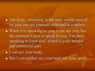  Our body, obviously is the only visible part of
us, you can see yourself reflected in a mirror.
 When I’m speaking to you, I can see you, but
the moment I start to speak to you, I’m then
speaking to your soul, which is your mental
and emotional part.
 I can see your body.
 But I can neither see your soul nor your spirit.
 