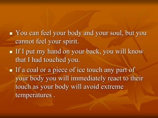  You can feel your body and your soul, but you
cannot feel your spirit.
 If I put my hand on your back, you will know
that I had touched you.
 If a coal or a piece of ice touch any part of
your body you will immediately react to their
touch as your body will avoid extreme
temperatures .
 