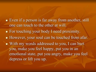  Even if a person is far away from another, still
one can touch to the other at will.
 For touching your body I need proximity.
 However, your soul can be touched from afar.
 With my words addressed to you, I can hurt
you, make you feel happy, put you in an
emotional state, put you angry, make you feel
depress or lift you up.
 