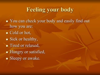 Feeling your body
 You can check your body and easily find out
how you are:
 Cold or hot,
 Sick or healthy,
 Tired or relaxed,
 Hungry or satisfied,
 Sleepy or awake.
 