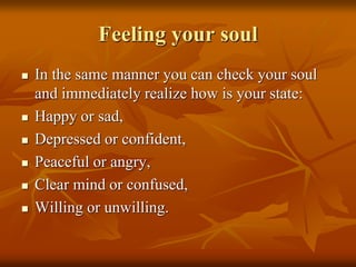 Feeling your soul
 In the same manner you can check your soul
and immediately realize how is your state:
 Happy or sad,
 Depressed or confident,
 Peaceful or angry,
 Clear mind or confused,
 Willing or unwilling.
 