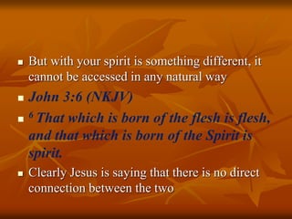  But with your spirit is something different, it
cannot be accessed in any natural way
 John 3:6 (NKJV)
 6 That which is born of the flesh is flesh,
and that which is born of the Spirit is
spirit.
 Clearly Jesus is saying that there is no direct
connection between the two
 
