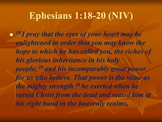 Ephesians 1:18-20 (NIV)

18 I pray that the eyes of your heart may be
enlightened in order that you may know the
hope to which he has called you, the riches of
his glorious inheritance in his holy
people, 19 and his incomparably great power
for us who believe. That power is the same as
the mighty strength 20 he exerted when he
raised Christ from the dead and seated him at
his right hand in the heavenly realms,
 