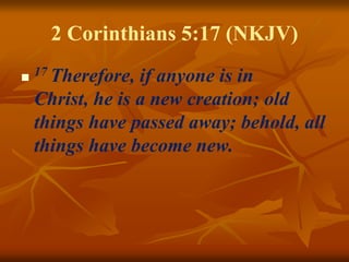 2 Corinthians 5:17 (NKJV)
 17 Therefore, if anyone is in
Christ, he is a new creation; old
things have passed away; behold, all
things have become new.
 