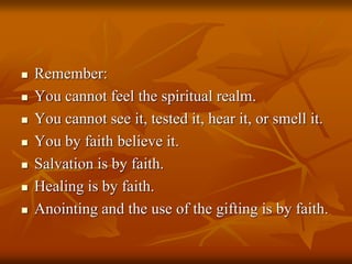  Remember:
 You cannot feel the spiritual realm.
 You cannot see it, tested it, hear it, or smell it.
 You by faith believe it.
 Salvation is by faith.
 Healing is by faith.
 Anointing and the use of the gifting is by faith.
 
