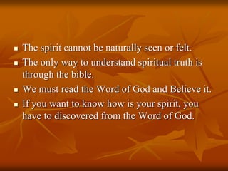  The spirit cannot be naturally seen or felt.
 The only way to understand spiritual truth is
through the bible.
 We must read the Word of God and Believe it.
 If you want to know how is your spirit, you
have to discovered from the Word of God.
 