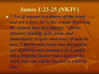 James 1:23-25 (NKJV)
 23 For if anyone is a hearer of the word
and not a doer, he is like a man observing
his natural face in a mirror; 24 for he
observes himself, goes away, and
immediately forgets what kind of man he
was. 25 But he who looks into the perfect
law of liberty and continues in it, and is
not a forgetful hearer but a doer of the
work, this one will be blessed in what he
does.
 