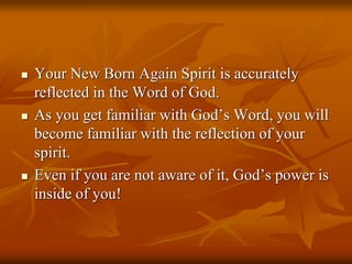  Your New Born Again Spirit is accurately
reflected in the Word of God.
 As you get familiar with God’s Word, you will
become familiar with the reflection of your
spirit.
 Even if you are not aware of it, God’s power is
inside of you!
 