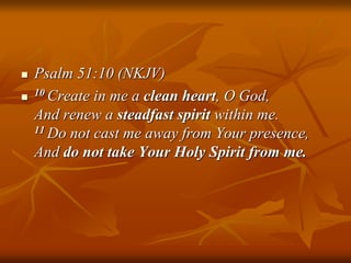  Psalm 51:10 (NKJV)
 10 Create in me a clean heart, O God,
And renew a steadfast spirit within me.
11 Do not cast me away from Your presence,
And do not take Your Holy Spirit from me.
 