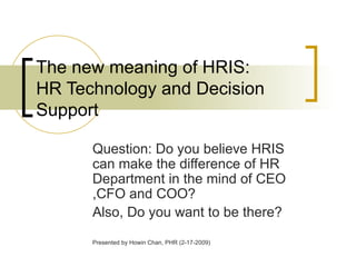 The new meaning of HRIS:  HR Technology and Decision Support Question: Do you believe HRIS can make the difference of HR Department in the mind of CEO ,CFO and COO? Also, Do you want to be there? Presented by Howin Chan, PHR (2-17-2009) 