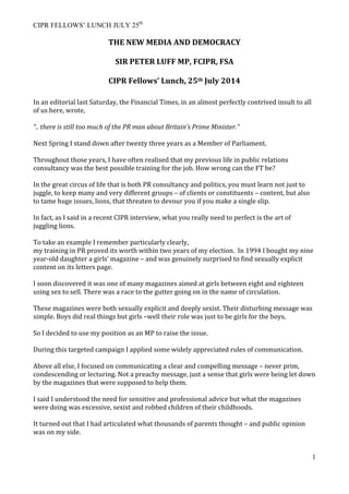 CIPR FELLOWS’ LUNCH JULY 25th
1
THE	
  NEW	
  MEDIA	
  AND	
  DEMOCRACY	
  
	
  
SIR	
  PETER	
  LUFF	
  MP,	
  FCIPR,	
  FSA	
  
	
  
CIPR	
  Fellows’	
  Lunch,	
  25th	
  July	
  2014	
  
	
  
In	
  an	
  editorial	
  last	
  Saturday,	
  the	
  Financial	
  Times,	
  in	
  an	
  almost	
  perfectly	
  contrived	
  insult	
  to	
  all	
  
of	
  us	
  here,	
  wrote,	
  
	
  
“..	
  there	
  is	
  still	
  too	
  much	
  of	
  the	
  PR	
  man	
  about	
  Britain’s	
  Prime	
  Minister.”	
  
	
  
Next	
  Spring	
  I	
  stand	
  down	
  after	
  twenty	
  three	
  years	
  as	
  a	
  Member	
  of	
  Parliament.	
  
	
  
Throughout	
  those	
  years,	
  I	
  have	
  often	
  realised	
  that	
  my	
  previous	
  life	
  in	
  public	
  relations	
  
consultancy	
  was	
  the	
  best	
  possible	
  training	
  for	
  the	
  job.	
  How	
  wrong	
  can	
  the	
  FT	
  be?	
  
	
  
In	
  the	
  great	
  circus	
  of	
  life	
  that	
  is	
  both	
  PR	
  consultancy	
  and	
  politics,	
  you	
  must	
  learn	
  not	
  just	
  to	
  
juggle,	
  to	
  keep	
  many	
  and	
  very	
  different	
  groups	
  –	
  of	
  clients	
  or	
  constituents	
  –	
  content,	
  but	
  also	
  
to	
  tame	
  huge	
  issues,	
  lions,	
  that	
  threaten	
  to	
  devour	
  you	
  if	
  you	
  make	
  a	
  single	
  slip.	
  
	
  
In	
  fact,	
  as	
  I	
  said	
  in	
  a	
  recent	
  CIPR	
  interview,	
  what	
  you	
  really	
  need	
  to	
  perfect	
  is	
  the	
  art	
  of	
  
juggling	
  lions.	
  
	
  
To	
  take	
  an	
  example	
  I	
  remember	
  particularly	
  clearly,	
  	
  
my	
  training	
  in	
  PR	
  proved	
  its	
  worth	
  within	
  two	
  years	
  of	
  my	
  election.	
  	
  In	
  1994	
  I	
  bought	
  my	
  nine	
  
year-­‐old	
  daughter	
  a	
  girls’	
  magazine	
  –	
  and	
  was	
  genuinely	
  surprised	
  to	
  find	
  sexually	
  explicit	
  
content	
  on	
  its	
  letters	
  page.	
  
	
  
I	
  soon	
  discovered	
  it	
  was	
  one	
  of	
  many	
  magazines	
  aimed	
  at	
  girls	
  between	
  eight	
  and	
  eighteen	
  
using	
  sex	
  to	
  sell.	
  There	
  was	
  a	
  race	
  to	
  the	
  gutter	
  going	
  on	
  in	
  the	
  name	
  of	
  circulation.	
  
	
  
These	
  magazines	
  were	
  both	
  sexually	
  explicit	
  and	
  deeply	
  sexist.	
  Their	
  disturbing	
  message	
  was	
  
simple.	
  Boys	
  did	
  real	
  things	
  but	
  girls	
  –well	
  their	
  role	
  was	
  just	
  to	
  be	
  girls	
  for	
  the	
  boys.	
  
	
  
So	
  I	
  decided	
  to	
  use	
  my	
  position	
  as	
  an	
  MP	
  to	
  raise	
  the	
  issue.	
  	
  
	
  
During	
  this	
  targeted	
  campaign	
  I	
  applied	
  some	
  widely	
  appreciated	
  rules	
  of	
  communication.	
  	
  
	
  
Above	
  all	
  else,	
  I	
  focused	
  on	
  communicating	
  a	
  clear	
  and	
  compelling	
  message	
  –	
  never	
  prim,	
  
condescending	
  or	
  lecturing.	
  Not	
  a	
  preachy	
  message,	
  just	
  a	
  sense	
  that	
  girls	
  were	
  being	
  let	
  down	
  
by	
  the	
  magazines	
  that	
  were	
  supposed	
  to	
  help	
  them.	
  
	
  
I	
  said	
  I	
  understood	
  the	
  need	
  for	
  sensitive	
  and	
  professional	
  advice	
  but	
  what	
  the	
  magazines	
  
were	
  doing	
  was	
  excessive,	
  sexist	
  and	
  robbed	
  children	
  of	
  their	
  childhoods.	
  
	
  
It	
  turned	
  out	
  that	
  I	
  had	
  articulated	
  what	
  thousands	
  of	
  parents	
  thought	
  –	
  and	
  public	
  opinion	
  
was	
  on	
  my	
  side.	
  
	
  
 