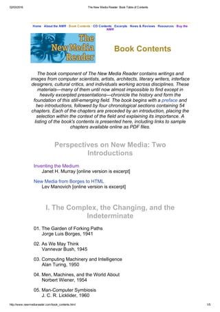 02/03/2016 The New Media Reader: Book Table of Contents
http://www.newmediareader.com/book_contents.html 1/5
Home · About the NMR · Book Contents · CD Contents · Excerpts · News & Reviews · Resources · Buy the
NMR
Book Contents
The book component of The New Media Reader contains writings and
images from computer scientists, artists, architects, literary writers, interface
designers, cultural critics, and individuals working across disciplines. These
materials—many of them until now almost impossible to find except in
heavily excerpted presentations—chronicle the history and form the
foundation of this still­emerging field. The book begins with a preface and
two introductions, followed by four chronological sections containing 54
chapters. Each of the chapters are preceded by an introduction, placing the
selection within the context of the field and explaining its importance. A
listing of the book's contents is presented here, including links to sample
chapters available online as PDF files.
Perspectives on New Media: Two
Introductions
Inventing the Medium
Janet H. Murray [online version is excerpt]
New Media from Borges to HTML
Lev Manovich [online version is excerpt]
I. The Complex, the Changing, and the
Indeterminate
01. The Garden of Forking Paths
Jorge Luis Borges, 1941
02. As We May Think
Vannevar Bush, 1945
03. Computing Machinery and Intelligence
Alan Turing, 1950
04. Men, Machines, and the World About
Norbert Wiener, 1954
05. Man­Computer Symbiosis
J. C. R. Licklider, 1960
 