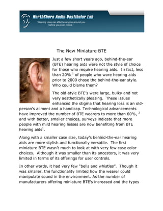 The New Miniature BTE
                 Just a few short years ago, behind-the-ear
                 (BTE) hearing aids were not the style of choice
                 for those who require hearing aids. In fact, less
                 than 20% 1 of people who wore hearing aids
                 prior to 2000 chose the behind-the-ear style.
                 Who could blame them?

                  The old-style BTE’s were large, bulky and not
                  very aesthetically pleasing. These issues
                  enhanced the stigma that hearing loss is an old-
person’s ailment and a handicap. Technological advancements
have improved the number of BTE wearers to more than 60%, 2
and with better, smaller choices, surveys indicate that more
people with mild hearing losses are now benefiting from BTE
hearing aids1.

Along with a smaller case size, today’s behind-the-ear hearing
aids are more stylish and functionally versatile. The first
miniature BTE wasn’t much to look at with very few case color
choices. Although it was smaller than its ancestors, it was very
limited in terms of its offerings for user controls.

In other words, it had very few “bells and whistles”. Though it
was smaller, the functionality limited how the wearer could
manipulate sound in the environment. As the number of
manufacturers offering miniature BTE’s increased and the types
 