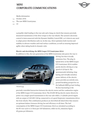 MINI
CORPORATE COMMUNICATIONS
Media information
October 2016
The new MINI Countryman.
10
Date
Topic
page
a propeller shaft leading to the rear axle and a hang-on clutch that ensures precisely
measured transmission of the drive torque to the rear wheels. The system‘s electronic
control is interconnected with the Dynamic Stability Control DSC, so it detects any need
to adapt power distribution early on. In this way, ALL4 optimises both traction and
stability in adverse weather and road surface conditions, as well as ensuring improved
agility when taking bends in dynamic style.
Electric and electrifying: the MINI Cooper S E Countryman ALL4.
In addition to this, the new generation of the MINI Countryman also paves the way to
driving fun that is locally
emissions-free. The plug-in
hybrid drive of the MINI Cooper
S E Countryman ALL4 enables
purely electric driving at a top
speed of 125 km/h. The
spontaneously initiating, long-
lasting and virtually noiseless
power delivery of the electric
motor provides an entirely new,
ground-breaking perspective on
the hallmark MINI go-kart feeling.
No less fascinating is the
precisely controlled interaction between the electric motor and the combustion engine
of the MINI Cooper S E Countryman ALL4. The 65 kW/88 hp electric motor directs its
power via a single-speed transmission to the rear axle while a 3-cylinder petrol engine
with an output of 100 kW/136 hp connected to a 6-speed Steptronic transmission drives
the front wheels. This combination produces an electrified all-wheel drive that ensures
an optimum balance between driving fun and efficiency at all times. The fuel
consumption of the MINI Cooper S E Countryman ALL4 as calculated according to
the EU test cycle is 2.1 litres per 100 kilometres, while its CO2
emissions figure
49 grams per kilometre.
P90240782.jpg
 