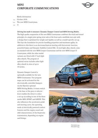 MINI
CORPORATE COMMUNICATIONS
Media information
October 2016
The new MINI Countryman.
11
Date
Topic
page
ndtext Hier steht Blindtext Hier steht Blindtext H. LINK
Driving fun made to measure: Dynamic Damper Control and MINI Driving Modes.
The high-quality suspension of the new MINI Countryman combines the tried-and-tested
principle of a single-joint spring strut axle at the front and a multilink rear axle with
a design that is optimised for weight and rigidity as well as a model-specific set up.
This lays the foundation for precise handling properties and maximum agility. In
addition to this there is an electromechanical steering with Servotronic function,
powerful brakes and Dynamic Stability Control DSC. 16-inch light alloy wheels come
as standard with the new MINI Cooper Countryman and the new MINI Cooper D
Countryman, while the other model
variants are fitted with 17-inch light
alloy wheels. The program of
optional extras includes other light
alloy wheels in sizes of up to
19 inches.
Dynamic Damper Control is
optionally available for the new
MINI Countryman. Two program
maps can be activated for the
electronically controlled dampers
via the likewise optional
MINI Driving Modes. A rotary switch
at the base of the gear or selector
lever enables the driver to select
a set-up according to one of the three
modes MID, SPORT and GREEN. This
also influences the accelerator pedal
and steering curve, the operating
mode of electrically powered comfort
features and the engine sound and
shift characteristics of the Steptronic
transmission, depending on engine
and fittings.
P90240641.jpg
P90240637.jpg
 
