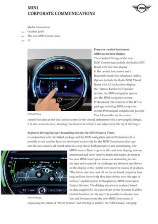 MINI
CORPORATE COMMUNICATIONS
Media information
October 2016
The new MINI Countryman.
13
Date
Topic
page
Premiere: central instrument
with touchscreen display.
The standard fittings of the new
MINI Countryman include the Radio MINI
Boost with four-line display
in the central instrument and a
Bluetooth hands-free telephone facility.
Options include the Radio MINI Visual
Boost with 6.5-inch colour display,
the Harman Kardon hi-fi speaker
system, the MINI navigation system
and the MINI navigation system
Professional. The features of the Wired
package including MINI navigation
system Professional comprise not just the
Touch Controller on the centre
console but also an 8.8-inch colour screen in the central instrument with a new graphic design.
It is also a touchscreen, allowing functions to be selected and adjusted at the tip of the finger.
Registers driving fun over demanding terrain: the MINI Country Timer.
In conjunction with the Wired package and the MINI navigation system Professional it is
possible to use another function developed exclusively for the MINI Countryman that taps
into the new model’s all-round talent in a way that is both innovative and entertaining. The
MINI Country Timer registers all travel over sloping, uneven,
unsurfaced and snow-covered roads and tracks. As soon as
the new MINI Countryman moves on demanding terrain,
the type and extent of the challenge are detected and shown
on the display in the central instrument by means of graphics.
“The driver can then read off on the on-board computer how
long and how intensively they have driven over this type of
surface,” explains Julius Schluppkotten, MINI Countryman
Project Director. The driving situation is analysed based
on data supplied by the control unit of the Dynamic Stability
Control function. In this way it is possible to observe how
fast and how persistent the new MINI Countryman is
surpassing the status of “Street Cruiser” and striving to achieve the “Cliff Champ” category.
P90240678.jpg
P90240596.jpg
 