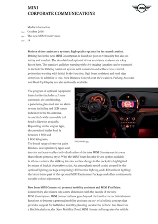 MINI
CORPORATE COMMUNICATIONS
Media information
October 2016
The new MINI Countryman.
14
Date
Topic
page
P90240680.jpg
Modern driver assistance systems, high-quality options for increased comfort.
Driving fun in the new MINI Countryman is based not just on versatility but also on
safety and comfort. The standard and optional driver assistance systems are a key
factor here. The standard collision warning with city braking function can be extended
to include the Driving Assistant system with camera-based active cruise control,
pedestrian warning with initial brake function, high beam assistant and road sign
detection. In addition to this, Park Distance Control, rear view camera, Parking Assistant
and Head-Up-Display are also optionally available.
The program of optional equipment
items further includes a 2-zone
automatic air conditioning,
a panorama glass roof and an alarm
system including red LED status
indicator in the fin antenna.
A tow hitch with removable ball
head is likewise available.
Depending on the engine type,
the permitted trailer load is
between 1 500 and
1 800 kilograms.
The broad range of exterior paint
finishes, seat upholstery types and
interior surfaces enables individualisation of the new MINI Countryman in a way
that reflects personal style. With the MINI Yours Interior Styles option available
in sthree variants, the striking interior surface design in the cockpit is highlighted
by means of backlit decorative strips. An atmospheric mood is also created by the
optional lighting package comprising LED interior lighting and LED ambient lighting;
the latter forms part of the optional MINI Excitement Package and offers continuously
variable colour adjustment.
New from MINI Connected: personal mobility assistant and MINI Find Mate.
Connectivity also moves into a new dimension with the launch of the new
MINI Countryman. MINI Connected now goes beyond the familiar in-car infotainment
functions to become a personal mobility assistant as part of a holistic concept that
provides support for individual mobility planning outside the vehicle, too. Based on
a flexible platform, the Open Mobility Cloud, MINI Connected integrates the vehicle
 