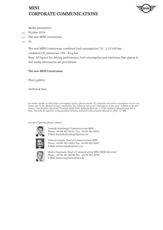 MINI
CORPORATE COMMUNICATIONS
Media information
October 2016
The new MINI Countryman.
16
Date
Topic
page
For further details on official fuel consumption figures, official specific CO2
emissions and power consumption of new cars,
please refer to the „Manual on fuel consumption, CO2
emissions and power consumption of new cars“, available at all sales
outlets, from Deutsche Automobil Treuhand GmbH (DAT), Hellmuth-Hirth-Str. 1, 73760 Ostfildern-Scharnhausen and at
http://www.dat.de/angebote/verlagsprodukte/leitfaden-kraftstoffverbrauch.html. Manual CO2
(PDF - 2.7 MB)
In case of queries please contact:
		 Dominik Schaidnagel, Communications MINI
		 Phone: +49-89-382-50181, Fax: +49-89-382-28567
		E-Mail: dominik.schaidnagel@mini.com
		 Andreas Lampka, Head of Communications MINI
		 Phone: +49-89-382-23662, Fax: +49-89-382-28567
		E-Mail: andreas.lampka@mini.com
		 Markus Sagemann, Head of Communications MINI, BMW Motorrad
		 Phone: +49-89-382-68796, Fax: +49-89-382-28567
		E-Mail: markus.sagemann@bmw.de
The new MINI Countryman: combined fuel consumption: 7.0 – 2.1 l/100 km;
combined CO2
emissions: 159 – 49 g/km
Note: All figures for driving performance, fuel consumption and emissions that appear in
this media information are provisional.
The new MINI Countryman:
Photo gallery.
Technical data.
 