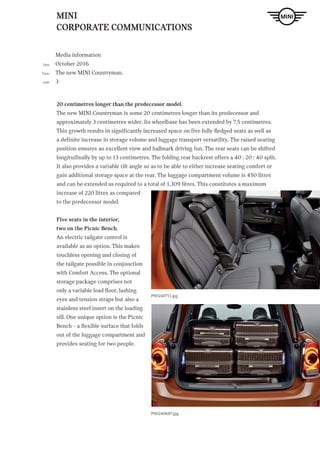 MINI
CORPORATE COMMUNICATIONS
Media information
October 2016
The new MINI Countryman.
3
Date
Topic
page
P90240687.jpg
P90240711.jpg
20 centimetres longer than the predecessor model.
The new MINI Countryman is some 20 centimetres longer than its predecessor and
approximately 3 centimetres wider. Its wheelbase has been extended by 7.5 centimetres.
This growth results in significantly increased space on five fully-fledged seats as well as
a definite increase in storage volume and luggage transport versatility. The raised seating
position ensures an excellent view and hallmark driving fun. The rear seats can be shifted
longitudinally by up to 13 centimetres. The folding rear backrest offers a 40 : 20 : 40 split.
It also provides a variable tilt angle so as to be able to either increase seating comfort or
gain additional storage space at the rear. The luggage compartment volume is 450 litres
and can be extended as required to a total of 1,309 litres. This constitutes a maximum
increase of 220 litres as compared
to the predecessor model.
Five seats in the interior,
two on the Picnic Bench.
An electric tailgate control is
available as an option. This makes
touchless opening and closing of
the tailgate possible in conjunction
with Comfort Access. The optional
storage package comprises not
only a variable load floor, lashing
eyes and tension straps but also a
stainless steel insert on the loading
sill. One unique option is the Picnic
Bench – a flexible surface that folds
out of the luggage compartment and
provides seating for two people.
 