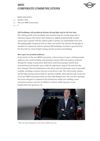 MINI
CORPORATE COMMUNICATIONS
Media information
October 2016
The new MINI Countryman.
6
Date
Topic
page
ndtext Hier steht Blindtext Hier steht Blindtext H. LINK
LED headlamps with peripheral daytime driving light ring for the first time.
The striking profile of the headlamp units deviates from the circular shape that is
otherwise typical of the brand. Their distinctive, slightly asymmetrically rounded
contour goes together with the radiator grille to produce an unmistakable front view.
The parking lights integrated in the air inlets are used for the daytime driving light as
standard. In conjunction with the optional LED headlamps, the latter is generated for
the first time by a band of light running entirely around each headlamp.
More space for premium ambience.
In the interior of the new MINI Countryman, a clear increase in space, refined premium
ambience and a modern display and operating concept reflect the progress achieved
through the change of generation. Both driver and front passenger benefit from
extended head and shoulder space, while the adjustment range of the seats has also
been enlarged. Electrical adjustment of the driver and front passenger seats is optionally
available, including a memory function on the driver‘s side. The narrow body columns
and the high seating position make for optimum visibility when manoeuvring. At the rear
of the new MINI Countryman there are three fully-fledged seats. The rear door openings
have been enlarged as compared to the predecessor model, now enabling a more
convenient entrance and exit. In addition to interior width, leg space is now
significantly more generous, too.
> LINK Video Julius Schluppkotten, Project Director MINI Countryman.
 