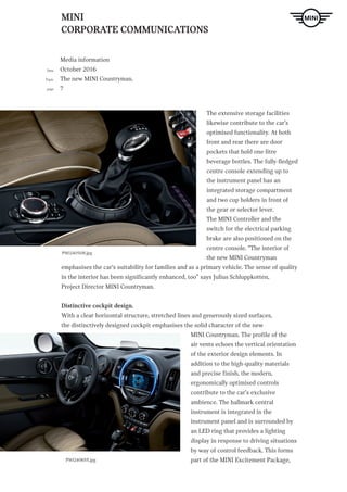 MINI
CORPORATE COMMUNICATIONS
Media information
October 2016
The new MINI Countryman.
7
Date
Topic
page
The extensive storage facilities
likewise contribute to the car’s
optimised functionality. At both
front and rear there are door
pockets that hold one-litre
beverage bottles. The fully-fledged
centre console extending up to
the instrument panel has an
integrated storage compartment
and two cup holders in front of
the gear or selector lever.
The MINI Controller and the
switch for the electrical parking
brake are also positioned on the
centre console. “The interior of
the new MINI Countryman
emphasises the car‘s suitability for families and as a primary vehicle. The sense of quality
in the interior has been significantly enhanced, too” says Julius Schluppkotten,
Project Director MINI Countryman.
Distinctive cockpit design.
With a clear horizontal structure, stretched lines and generously sized surfaces,
the distinctively designed cockpit emphasises the solid character of the new
MINI Countryman. The profile of the
air vents echoes the vertical orientation
of the exterior design elements. In
addition to the high-quality materials
and precise finish, the modern,
ergonomically optimised controls
contribute to the car’s exclusive
ambience. The hallmark central
instrument is integrated in the
instrument panel and is surrounded by
an LED ring that provides a lighting
display in response to driving situations
by way of control feedback. This forms
part of the MINI Excitement Package,P90240655.jpg
P90240508.jpg
 