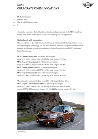 MINI
CORPORATE COMMUNICATIONS
Media information
October 2016
The new MINI Countryman.
8
Date
Topic
page
ndtext Hier steht Blindtext Hier steht Blindtext H. LINK
which also comprises the LED ambient lighting and a projection of the MINI logo from
the exterior mirror on the driver’s side when opening and closing the car.
Market launch with four engines.
The new edition of the MINI Countryman lines up for the start featuring entirely newly
developed engine technology. For the market launch there are two petrol and two diesel
engines of the latest generation available to choose from, each with MINI TwinPower
Turbo Technology:
MINI Cooper Countryman: 3-cylinder petrol engine,
capacity: 1 499 cc, output: 100 kW/136 hp, max. torque: 220 Nm.
MINI Cooper S Countryman: 4-cylinder petrol engine,
capacity: 1 998 cc, output: 141 kW/192 hp, max. torque: 280 Nm.
MINI Cooper D Countryman: 4-cylinder diesel engine,
capacity: 1 995 cc, output: 110 kW/150 hp, max. torque: 330 Nm.
MINI Cooper SD Countryman: 4-cylinder diesel engine,
capacity: 1 995 cc, output: 140 kW/190 hp, max. torque: 400 Nm.
The range also includes the first ever MINI with plug-in hybrid drive:
MINI Cooper S E Countryman ALL4: 3-cylinder petrol engine,
capacity: 1 499 cc, output: 100 kW/136 hp, synchronous electric motor,
output: 65 kW/88 hp, system output: 165 kW/224 hp, system torque: 385 Nm.
P90240545.jpg
 