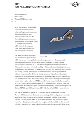 MINI
CORPORATE COMMUNICATIONS
Media information
October 2016
The new MINI Countryman.
9
Date
Topic
page
P90240671.jpg
As an alternative to the standard
6-speed manual transmission,
a 6-speed Steptronic transmission
is also offered for the new
MINI Cooper Countryman. An
8-speed Steptronic transmission
is available for the new MINI Cooper
S Countryman and the new
MINI Cooper D Countryman.
This comes as standard in the
MINI Cooper SD Countryman.
The latest generation of engines
and transmissions gives the new
MINI Countryman a perceptible increase in temperament as well as measurable
improvements in terms of driving performance figures. For example, the new
MINI Cooper S Countryman ALL4 with 8-speed Steptronic transmission sprints in
7.2 seconds from zero to 100 km/h – making it 0.9 seconds faster than its predecessor
model. In spite of a significant increase not just in sporty flair but also in space, comfort
and fittings, virtually all the engine variants demonstrate further optimised fuel
efficiency as compared to their respective predecessor. Depending on the engine,
the reduction in fuel consumption amounts to as much as 1.4 litres per 100 kilometres.
The front-runner in terms of efficiency among those model variants powered solely by
a combustion engine is the new MINI Cooper D Countryman, with a fuel consumption
of 4.5 to 4.3 litres per 100 kilometres and a CO2
emissions figure of 118 to 113 grams
per kilometre (EU test cycle figures, dependent on tyre format selected). The figures for
the new MINI Cooper S E Countryman ALL4 with plug-in hybrid drive are even lower.
The new all-wheel drive system ALL4: fast and precise, compact and efficient.
The new MINI Countryman also achieves outstanding efficiency figures in conjunction
with the all-wheel drive system ALL4, which is optionally available for all engine
variants. The new version of the all-wheel drive system not only reacts quickly and
precisely to changing situations, it is also compact and offers a high level of internal
efficiency. It consists of a power take-off unit integrated in the front axle differential,
 