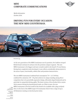 MINI
CORPORATE COMMUNICATIONS
Media information
October 2016
DRIVING FUN FOR EVERY OCCASION:
THE NEW MINI COUNTRYMAN.
Firma
Bayerische
Motoren Werke
Aktiengesellschaft
Postanschrift
BMW AG
80788 München
Telefon
+49-89-382-23662
Internet
www.bmwgroup.com
P90240621.jpg
As the new generation of the MINI Countryman sees its premiere, the tradition-steeped
British brand continues its advance into the premium compact segment. The new
MINI Countryman is the biggest and most versatile model in the brand’s 57-year history.
Having been completely newly developed, it now reflects considerable advancements in
the areas of space, functionality, athletic flair and premium characteristics.
The new MINI Countryman (combined fuel consumption: 7.0 – 2.1 l/100 km;
combined CO2
emissions: 159 – 49 g/km) achieves its unique standing among direct
competitors due to its powerfully expressive design, efficiently shaped bodywork and in
particular its unmatched driving agility. The latest version of the all-wheel drive system
ALL4 ensures driving fun beyond paved roads, too. What is more, the new
MINI Countryman is the first model of the brand to be available with a plug-in hybrid
drive. In the form of the MINI Cooper S E Countryman ALL4 it has a range of up to
40 kilometres running on electrical power alone.
 