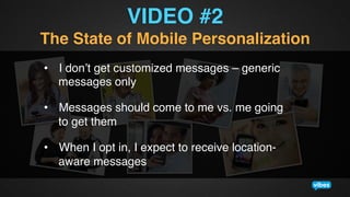 VIDEO #2!
The State of Mobile Personalization !
•  I don’t get customized messages – generic
messages only!
•  Messages should come to me vs. me going
to get them!
•  When I opt in, I expect to receive locationaware messages!

 