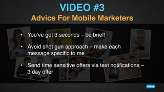 VIDEO #3!
Advice For Mobile Marketers!
•  You’ve got 3 seconds – be brief!!
•  Avoid shot gun approach – make each
message speciﬁc to me!
•  Send time sensitive offers via text notiﬁcations –
3 day offer!

 