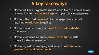 5 key takeaways!
1.  Mobile will have its greatest impact when top of funnel is linked
to lower funnel…“close the loop” with post click engagement!
2.  Mobile is the most personal direct engagement channel
requiring one-to-one targeting!
3.  Mobile consumers are your most loyal and proﬁtable
customers!
4.  Mobile introduces an entirely new dimension of data:  
time + location + interaction!
5.  Mobile big data is emerging and requires new tools and  
greater ﬁnancial investments!

 