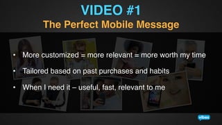 VIDEO #1!
The Perfect Mobile Message!
•  More customized = more relevant = more worth my time !
•  Tailored based on past purchases and habits!
•  When I need it – useful, fast, relevant to me!

 