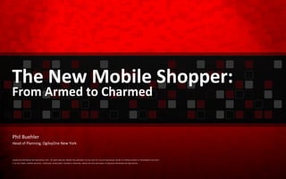 The New Mobile Shopper: From Armed to Charmed ©OgilvyOne Worldwide and OgilvyAction 2011. All rights reserved. Neither this publication nor any part of it may be reproduced, stored in a retrieval system or transmitted in any form or by any means, whether electronic, mechanical, photocopied, recorded or otherwise, without the prior permission of OgilvyOne Worldwide and OgilvyAction. Phil Buehler Head of Planning, OgilvyOne New York 