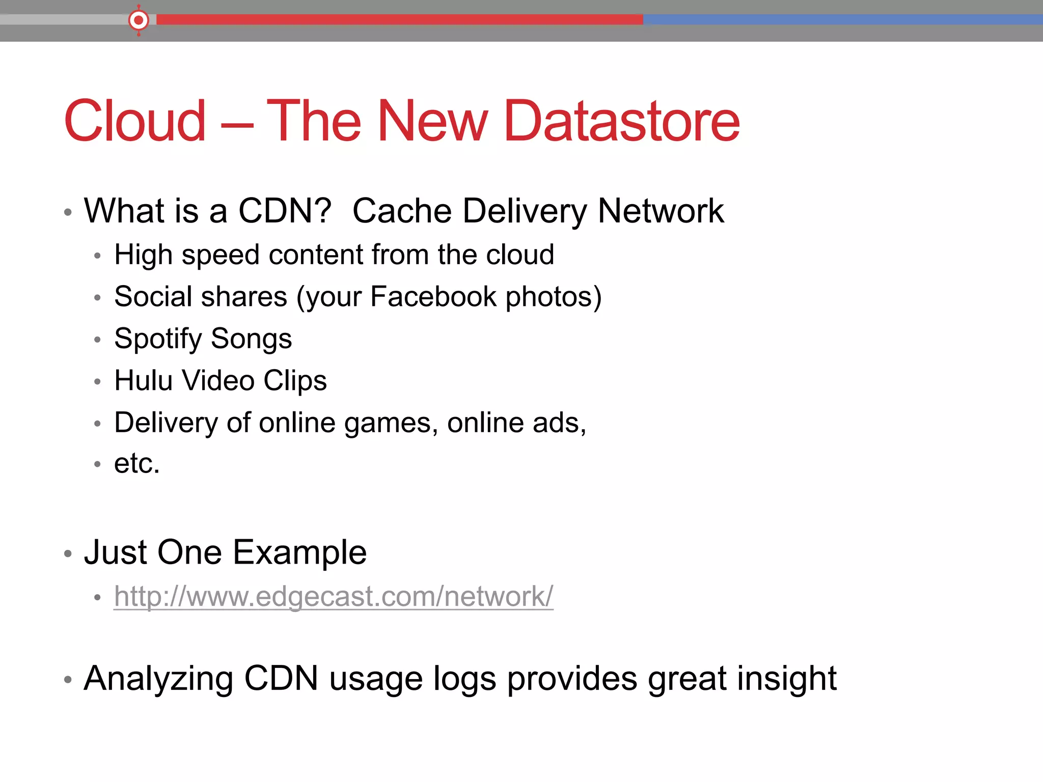 Cloud – The New Datastore
•  What is a CDN? Cache Delivery Network
•  High speed content from the cloud
•  Social shares (your Facebook photos)
•  Spotify Songs
•  Hulu Video Clips
•  Delivery of online games, online ads,
•  etc.
•  Just One Example
•  http://www.edgecast.com/network/
•  Analyzing CDN usage logs provides great insight
 