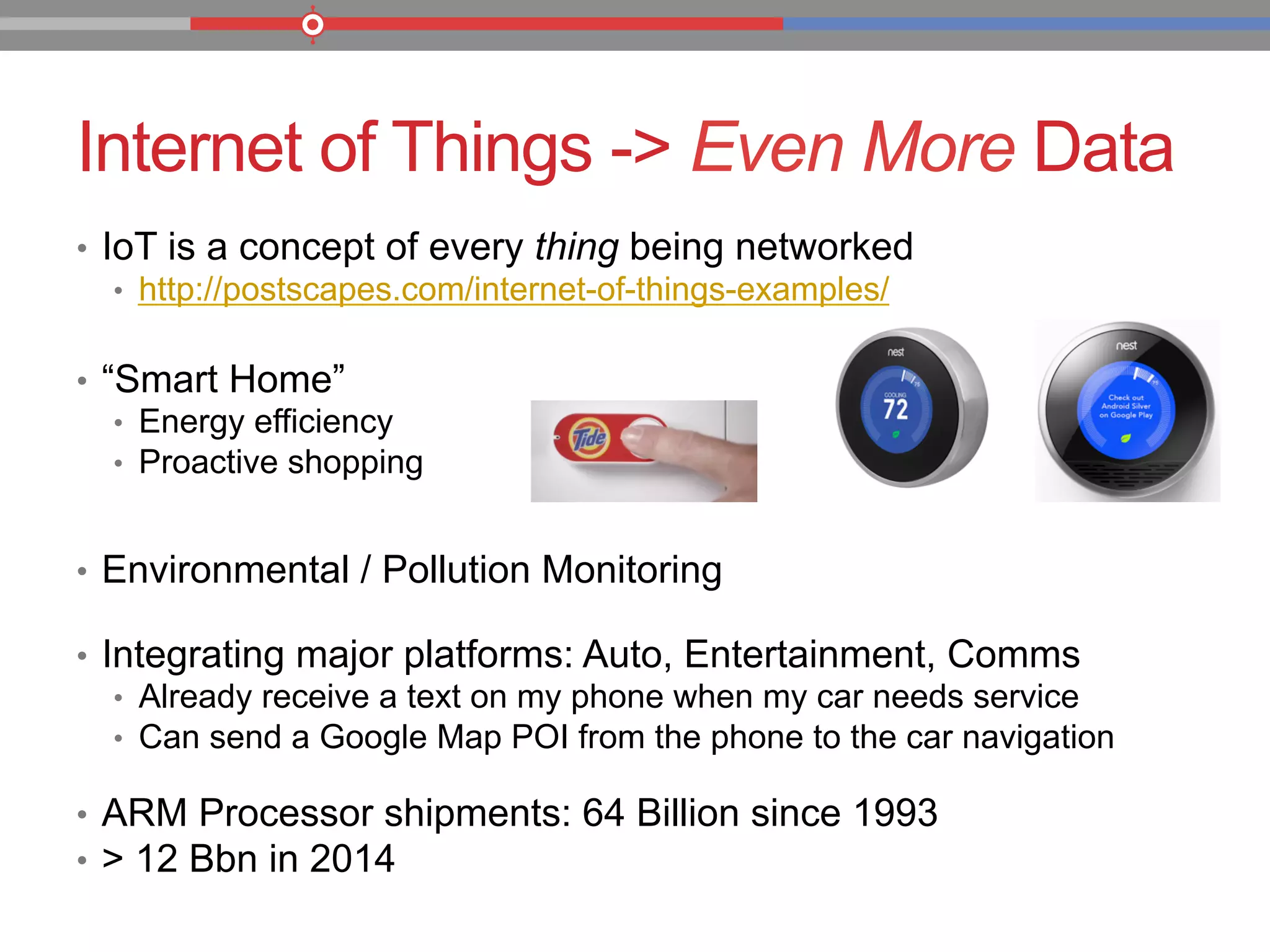 Internet of Things -> Even More Data
•  IoT is a concept of every thing being networked
•  http://postscapes.com/internet-of-things-examples/
•  “Smart Home”
•  Energy efficiency
•  Proactive shopping
•  Environmental / Pollution Monitoring
•  Integrating major platforms: Auto, Entertainment, Comms
•  Already receive a text on my phone when my car needs service
•  Can send a Google Map POI from the phone to the car navigation
•  ARM Processor shipments: 64 Billion since 1993
•  > 12 Bbn in 2014
 