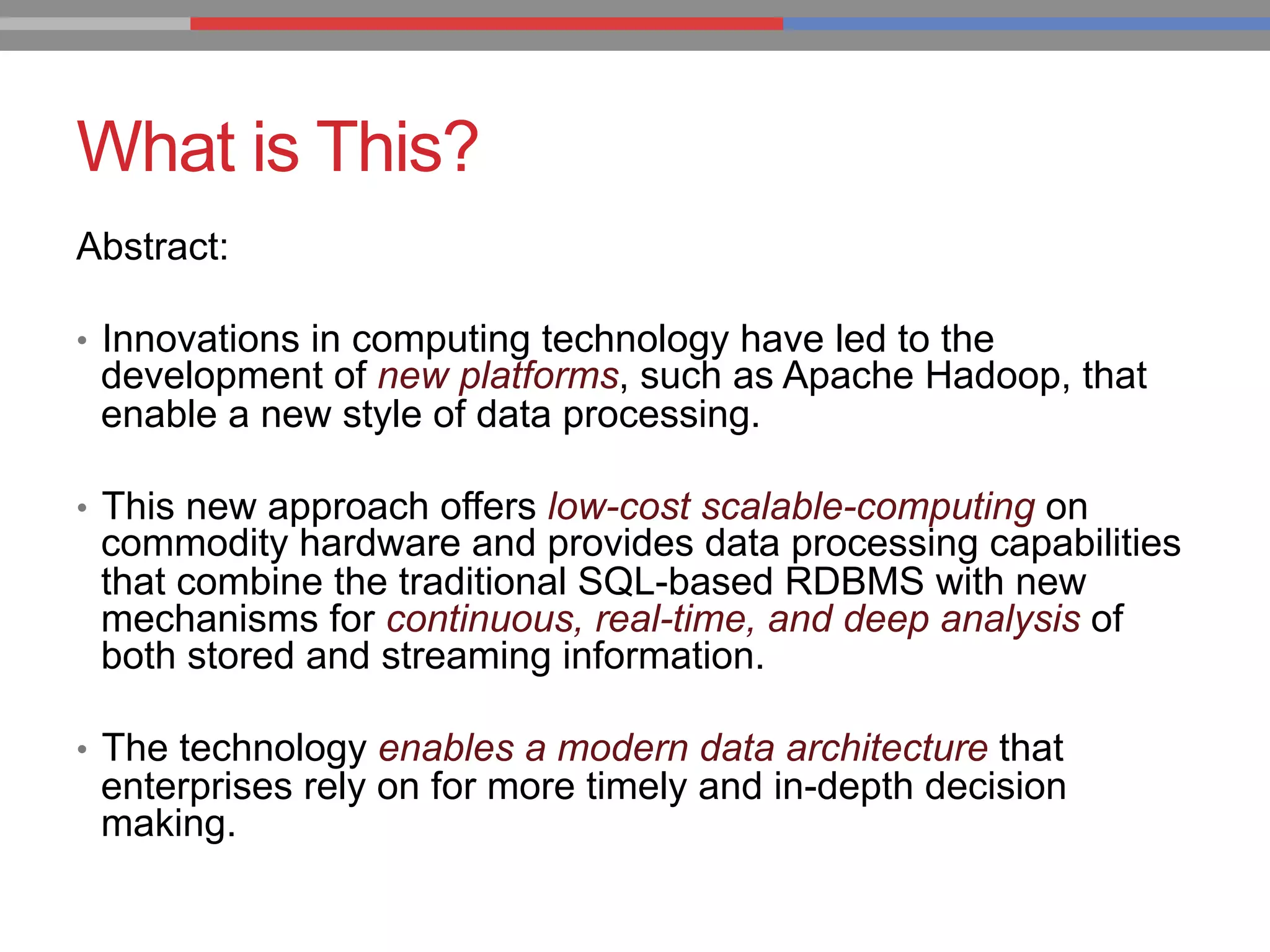 What is This?
Abstract:
•  Innovations in computing technology have led to the
development of new platforms, such as Apache Hadoop, that
enable a new style of data processing.
•  This new approach offers low-cost scalable-computing on
commodity hardware and provides data processing capabilities
that combine the traditional SQL-based RDBMS with new
mechanisms for continuous, real-time, and deep analysis of
both stored and streaming information.
•  The technology enables a modern data architecture that
enterprises rely on for more timely and in-depth decision
making.
 