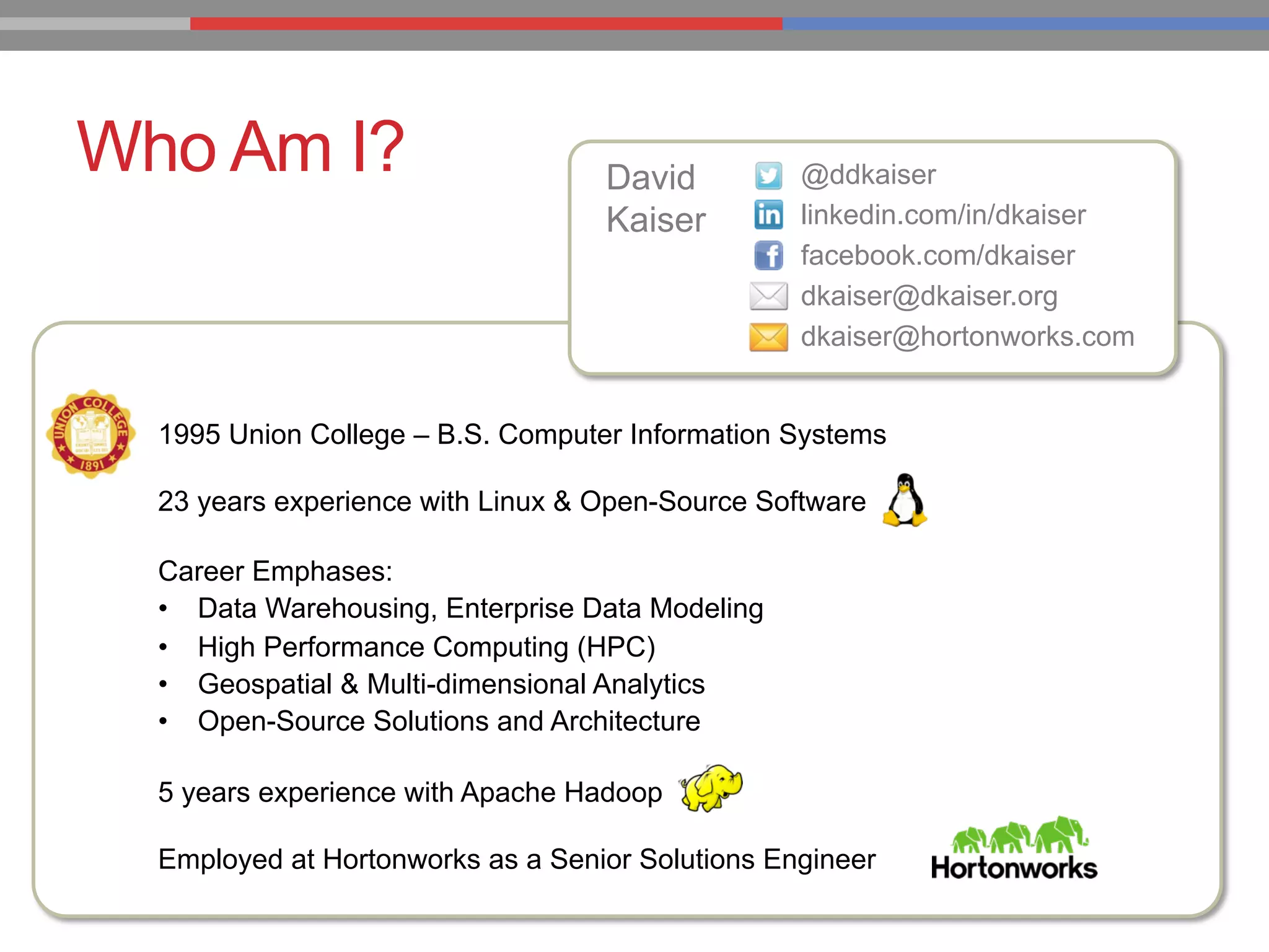 Who Am I? David
Kaiser
@ddkaiser
linkedin.com/in/dkaiser
facebook.com/dkaiser
dkaiser@dkaiser.org
dkaiser@hortonworks.com
1995 Union College – B.S. Computer Information Systems
23 years experience with Linux & Open-Source Software
Career Emphases:
•  Data Warehousing, Enterprise Data Modeling
•  High Performance Computing (HPC)
•  Geospatial & Multi-dimensional Analytics
•  Open-Source Solutions and Architecture
5 years experience with Apache Hadoop
Employed at Hortonworks as a Senior Solutions Engineer
 