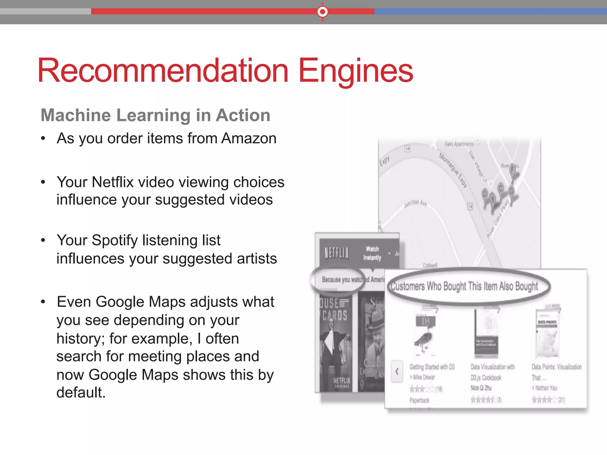 Recommendation Engines
Machine Learning in Action
•  As you order items from Amazon
•  Your Netflix video viewing choices
influence your suggested videos
•  Your Spotify listening list
influences your suggested artists
•  Even Google Maps adjusts what
you see depending on your
history; for example, I often
search for meeting places and
now Google Maps shows this by
default.
 