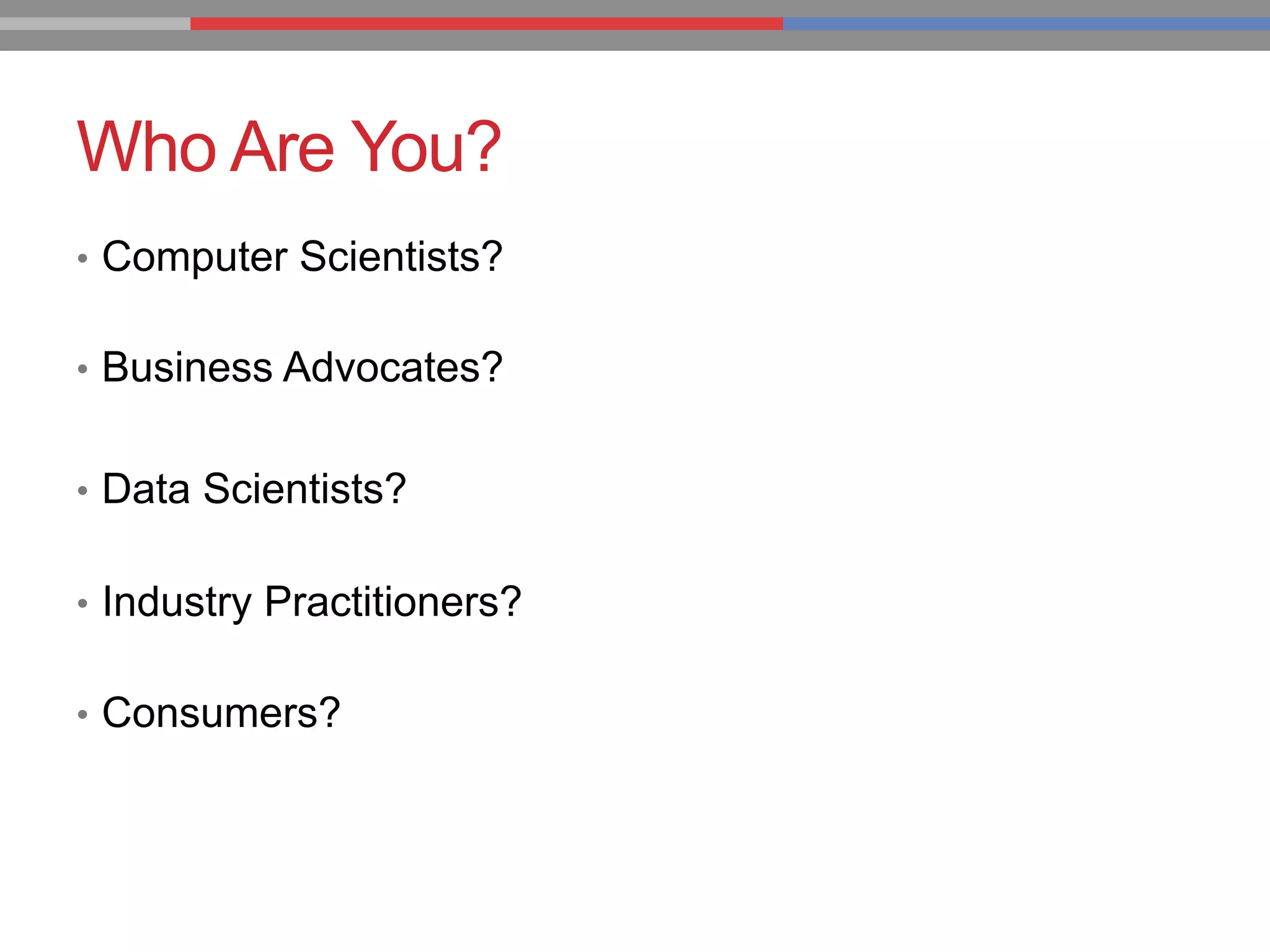 Who Are You?
•  Computer Scientists?
•  Business Advocates?
•  Data Scientists?
•  Industry Practitioners?
•  Consumers?
 