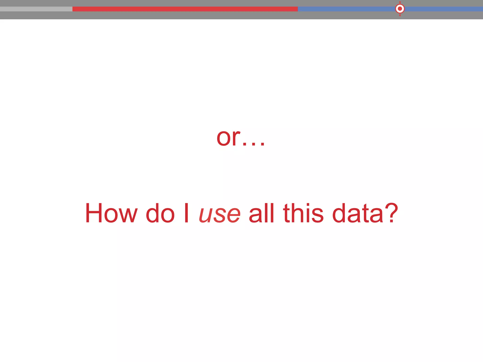 or…
How do I use all this data?
 