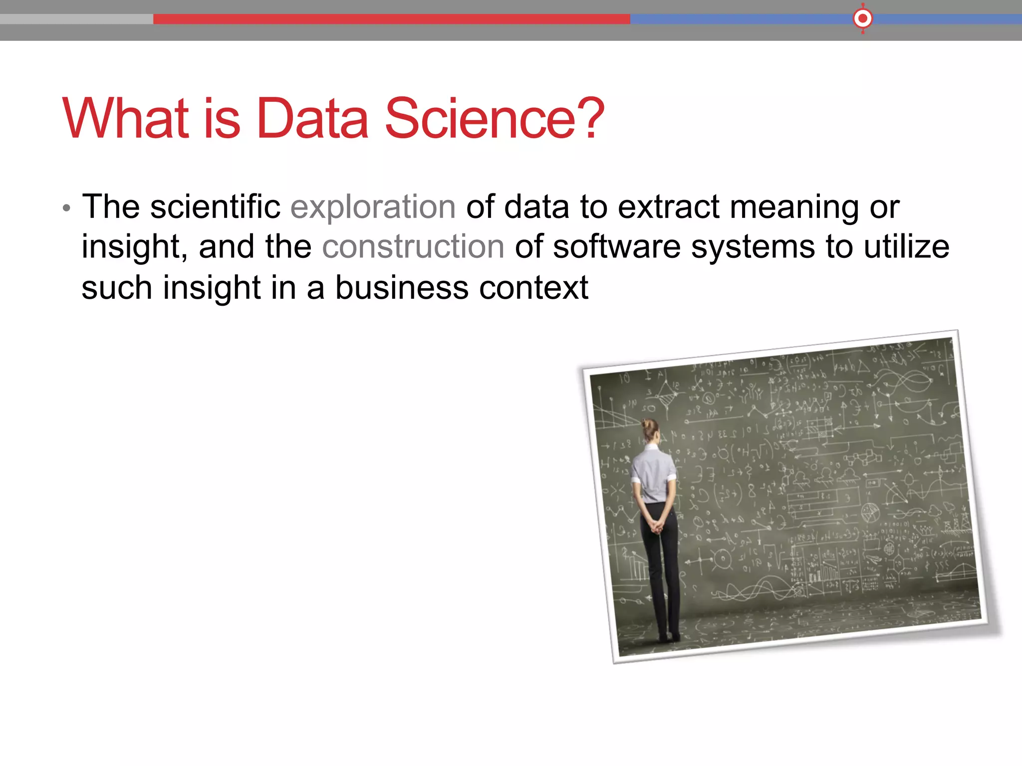 What is Data Science?
•  The scientific exploration of data to extract meaning or
insight, and the construction of software systems to utilize
such insight in a business context
 