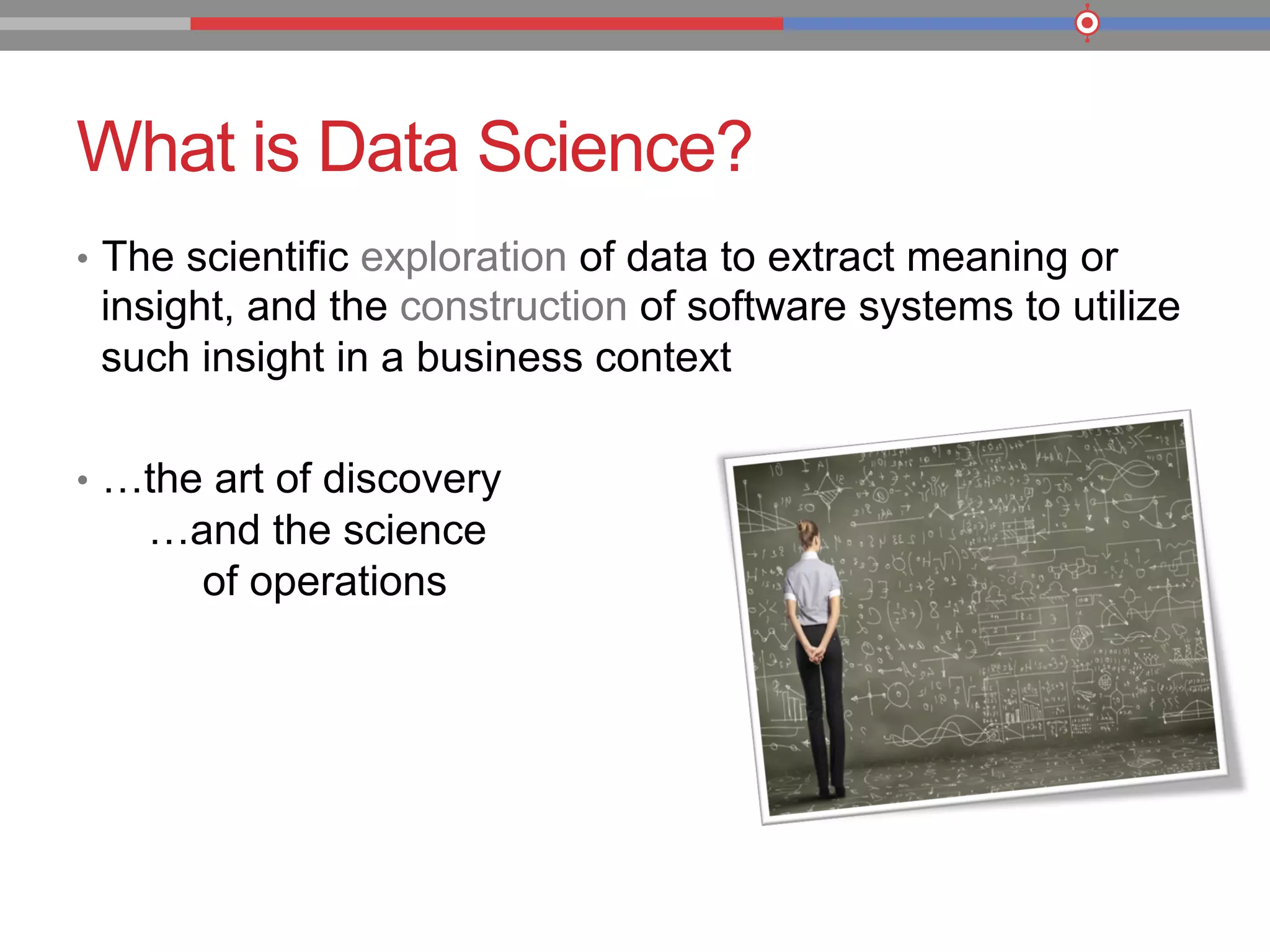 What is Data Science?
•  The scientific exploration of data to extract meaning or
insight, and the construction of software systems to utilize
such insight in a business context
•  …the art of discovery
…and the science
of operations
 