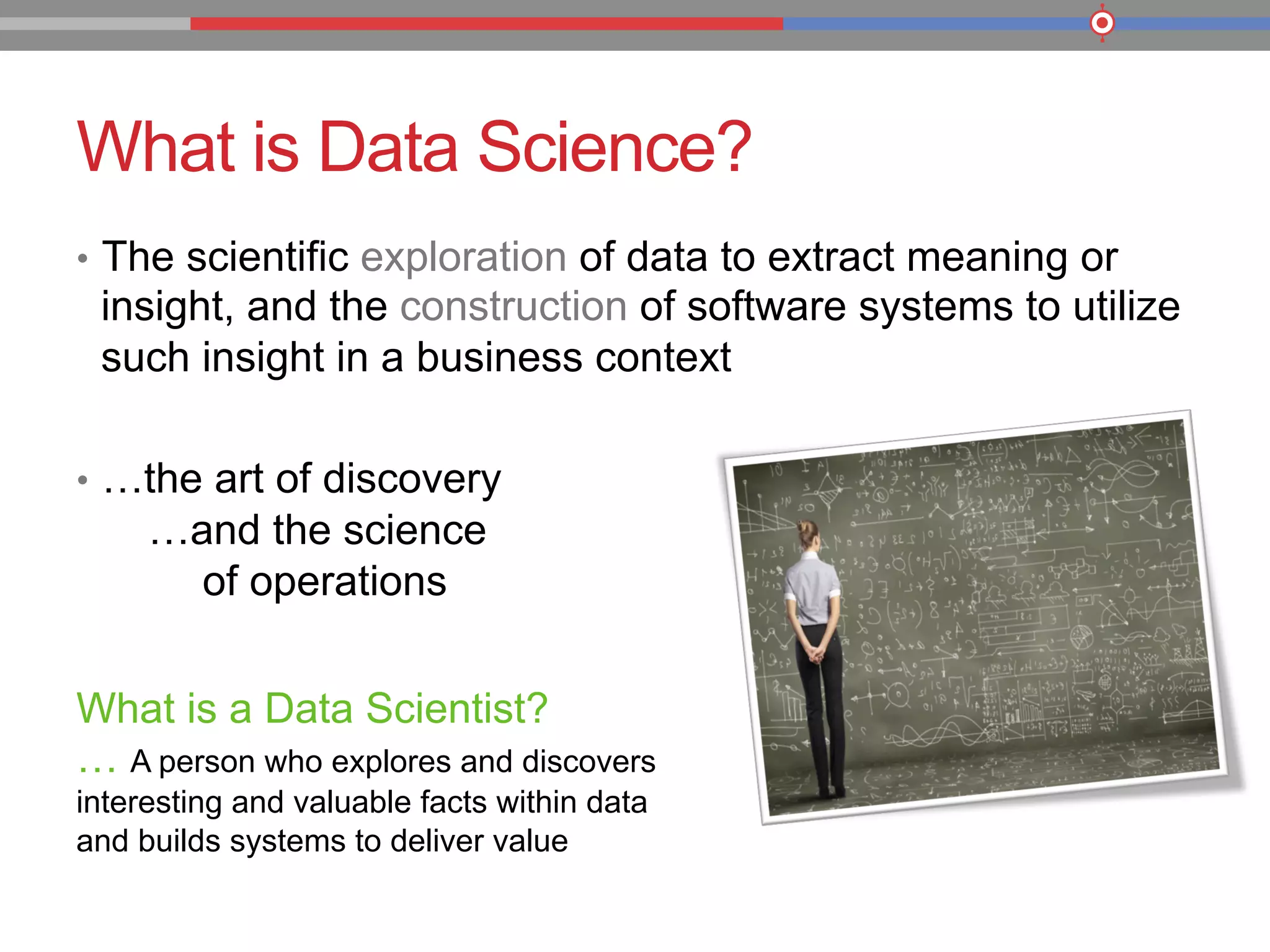 What is Data Science?
•  The scientific exploration of data to extract meaning or
insight, and the construction of software systems to utilize
such insight in a business context
•  …the art of discovery
…and the science
of operations
What is a Data Scientist?
… A person who explores and discovers
interesting and valuable facts within data
and builds systems to deliver value
 