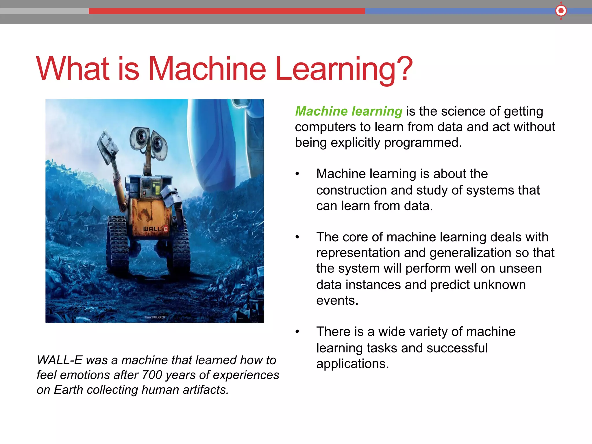 What is Machine Learning?
WALL-E was a machine that learned how to
feel emotions after 700 years of experiences
on Earth collecting human artifacts.
Machine learning is the science of getting
computers to learn from data and act without
being explicitly programmed.
•  Machine learning is about the
construction and study of systems that
can learn from data.
•  The core of machine learning deals with
representation and generalization so that
the system will perform well on unseen
data instances and predict unknown
events.
•  There is a wide variety of machine
learning tasks and successful
applications.
 